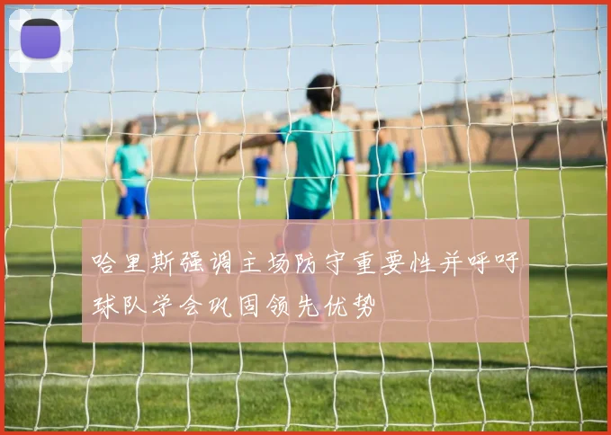 哈里斯强调主场防守重要性并呼吁球队学会巩固领先优势