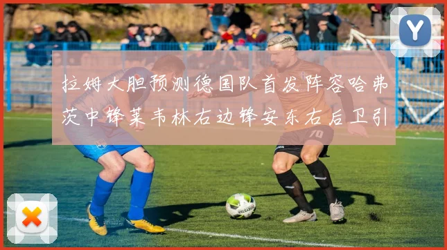 拉姆大胆预测德国队首发阵容哈弗茨中锋莱韦林右边锋安东右后卫引发热议