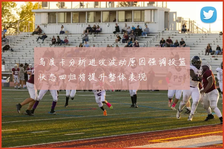 乌度卡分析进攻波动原因强调投篮状态回归将提升整体表现
