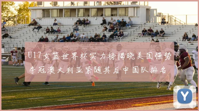 U17女篮世界杯实力榜揭晓美国强势夺冠澳大利亚紧随其后中国队排名第十