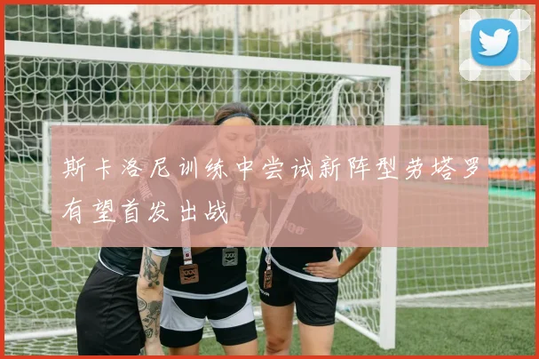 斯卡洛尼训练中尝试新阵型劳塔罗有望首发出战