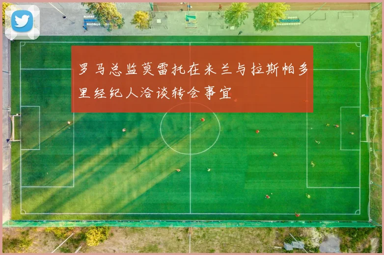 罗马总监莫雷托在米兰与拉斯帕多里经纪人洽谈转会事宜