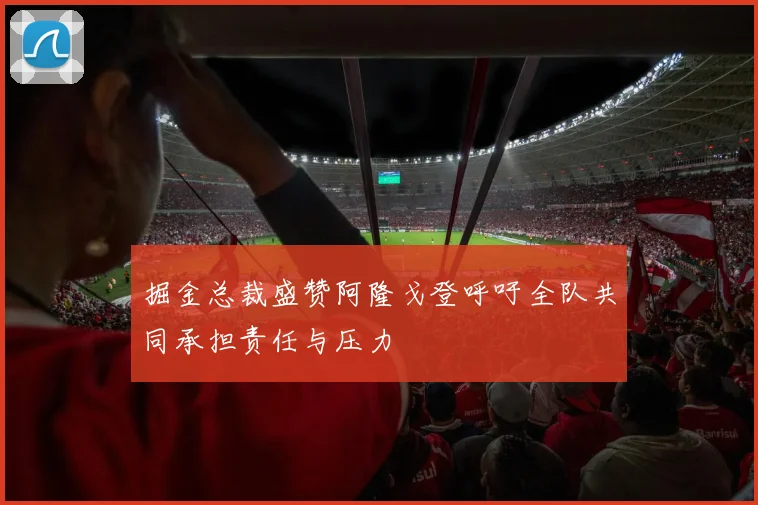 掘金总裁盛赞阿隆戈登呼吁全队共同承担责任与压力