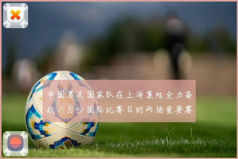 中国男足国家队在上海集结全力备战六月份国际比赛日的两场重要赛事