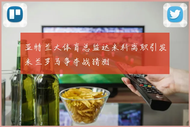 亚特兰大体育总监达米科离职引发米兰罗马争夺战猜测