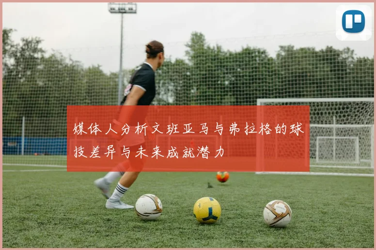 媒体人分析文班亚马与弗拉格的球技差异与未来成就潜力