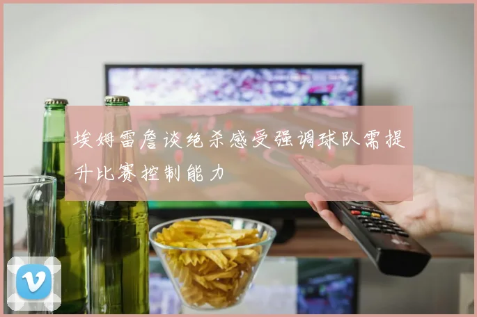 埃姆雷詹谈绝杀感受强调球队需提升比赛控制能力