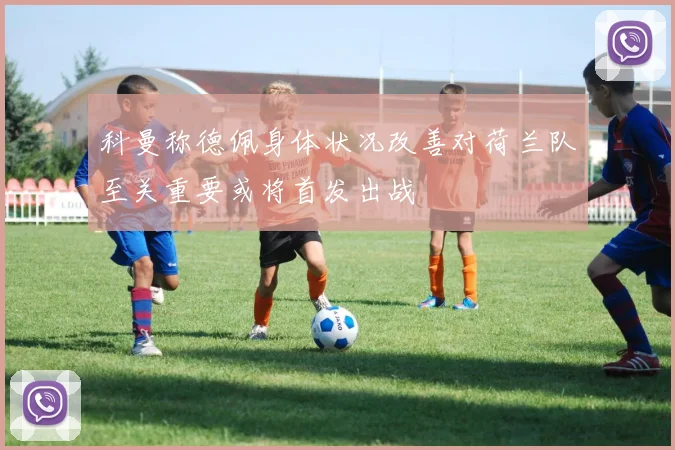 科曼称德佩身体状况改善对荷兰队至关重要或将首发出战