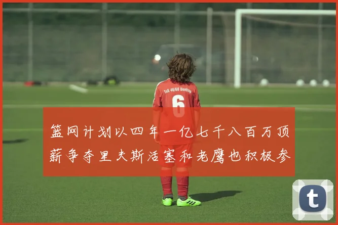 篮网计划以四年一亿七千八百万顶薪争夺里夫斯活塞和老鹰也积极参与竞标
