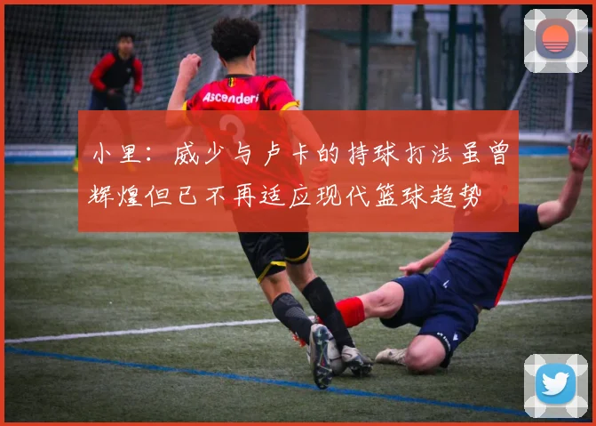 小里：威少与卢卡的持球打法虽曾辉煌但已不再适应现代篮球趋势