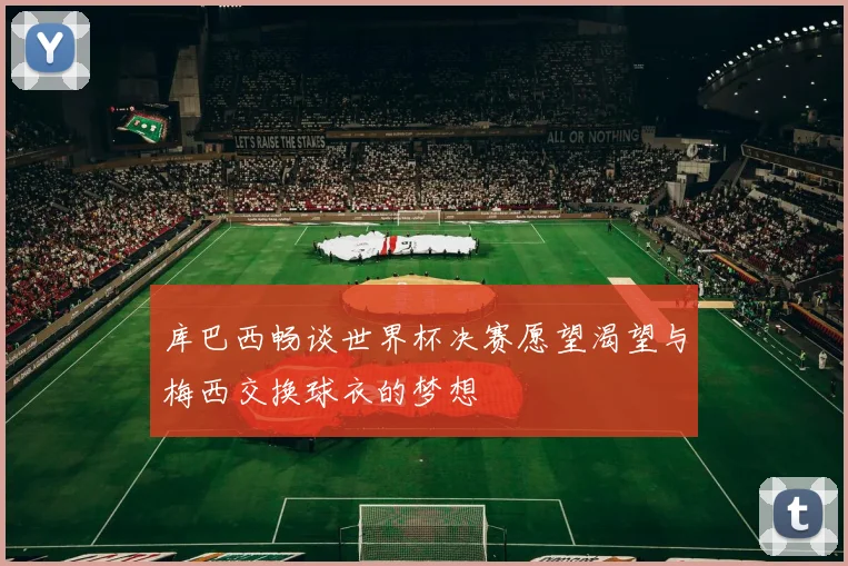 库巴西畅谈世界杯决赛愿望渴望与梅西交换球衣的梦想