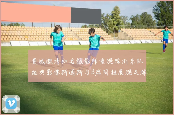 曼城邀请知名摄影师重现绿洲乐队经典影像斯通斯与B席同框展现足球魅力