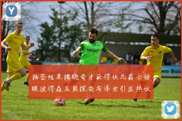 抽签结果揭晓奇才获得状元爵士榜眼彼得森灰熊探花布泽尔引发热议