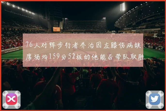 76人对阵步行者乔治因左膝伤病缺席场均159分52板的他能否带队取胜