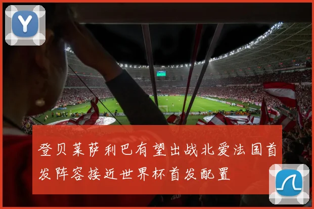 登贝莱萨利巴有望出战北爱法国首发阵容接近世界杯首发配置