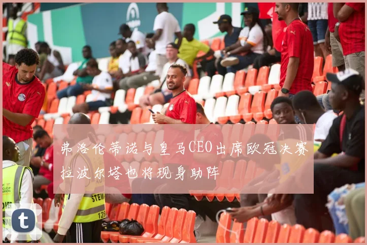 弗洛伦蒂诺与皇马CEO出席欧冠决赛拉波尔塔也将现身助阵