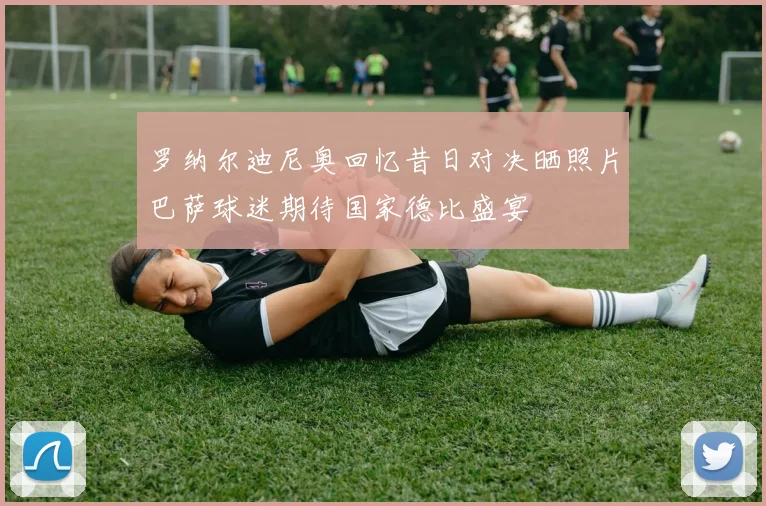 罗纳尔迪尼奥回忆昔日对决晒照片巴萨球迷期待国家德比盛宴