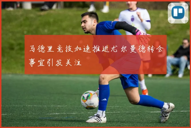 马德里竞技加速推进尤尔曼德转会事宜引发关注