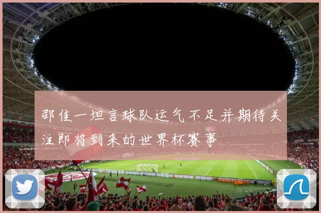 邵佳一坦言球队运气不足并期待关注即将到来的世界杯赛事