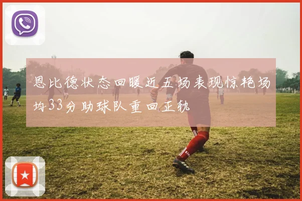 恩比德状态回暖近五场表现惊艳场均33分助球队重回正轨